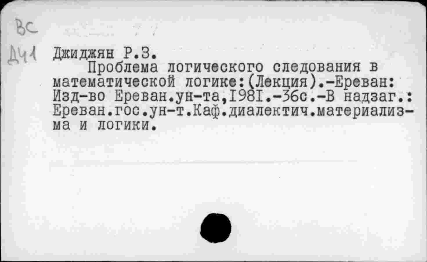 ﻿Ьс
Д[4 Джиджян Р.З.
Проблема логического следования в математической логике:(Лекция).-Ереван: Изд-во Ереван.ун-та,1981.-Збс.-В надзаг.: Ереван.гос.ун-т.Каф.диалектич.материализма и логики.